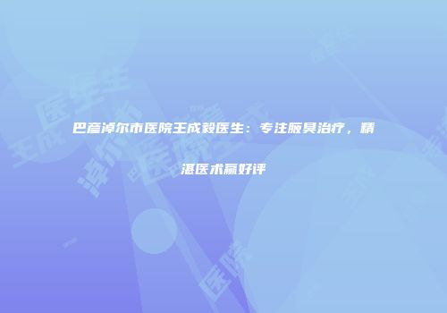 巴彦淖尔市医院王成毅医生：专注腋臭治疗，精湛医术赢好评