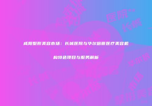 咸阳整形美容市场：长城医院与华尔倍丽医疗美容机构特色项目与服务解析