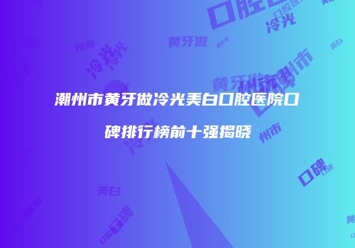 潮州市黄牙做冷光美白口腔医院口碑排行榜前十强揭晓