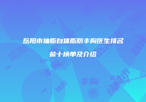 岳阳市抽脂自体脂肪丰胸医生排名前十榜单及介绍