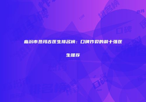 临汾市热玛吉医生排名榜：口碑炸裂的前十强医生推荐