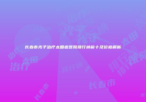 长春市光子治疗太田痣医院排行榜前十及价格解析