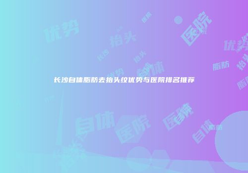 长沙自体脂肪去抬头纹优势与医院排名推荐