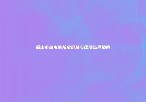 眉山市冰电波拉皮价格与医院选择指南