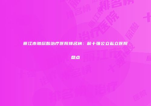 丽江市玻尿酸治疗医院排名榜：前十强公立私立医院盘点