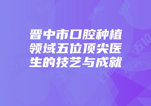 晋中市口腔种植领域五位顶尖医生的技艺与成就