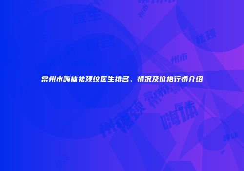 常州市嗨体祛颈纹医生排名、情况及价格行情介绍