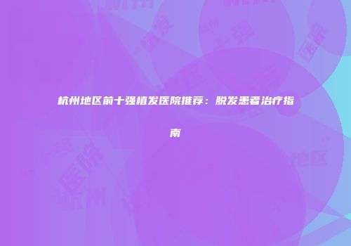 杭州地区前十强植发医院推荐：脱发患者治疗指南