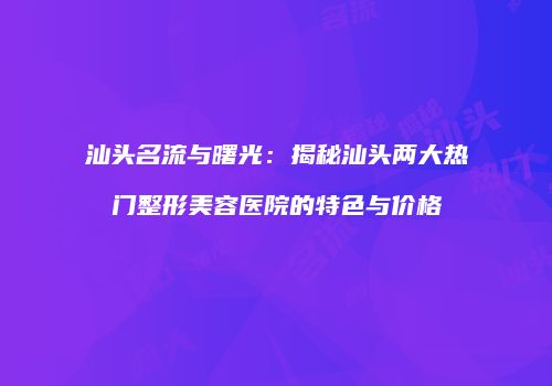 汕头名流与曙光：揭秘汕头两大热门整形美容医院的特色与价格