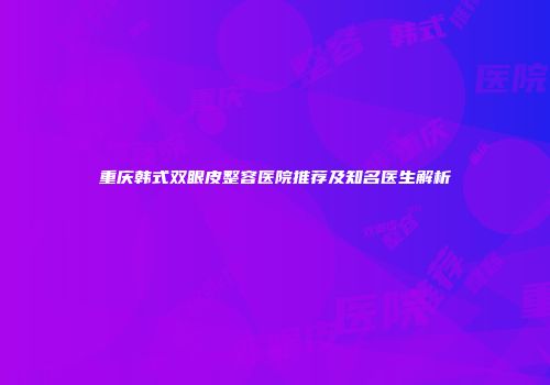 重庆韩式双眼皮整容医院推荐及知名医生解析