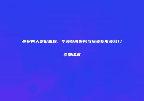 亳州两大整形机构：华美整形医院与缔美整形美容门诊部详解