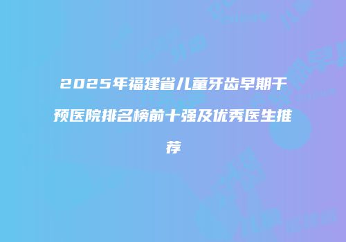 2025年福建省儿童牙齿早期干预医院排名榜前十强及优秀医生推荐