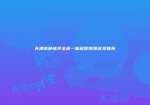 天津市种植牙全瓷一体冠医院排名及推荐