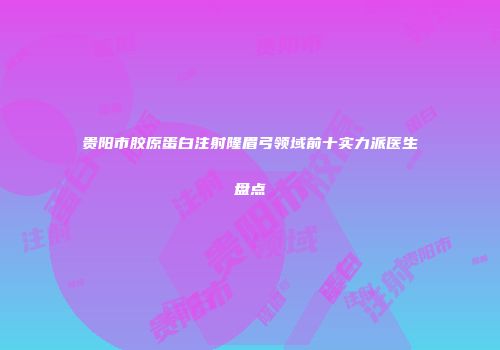 贵阳市胶原蛋白注射隆眉弓领域前十实力派医生盘点
