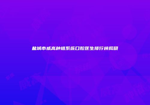 盐城市威高种植系统口腔医生排行榜揭晓