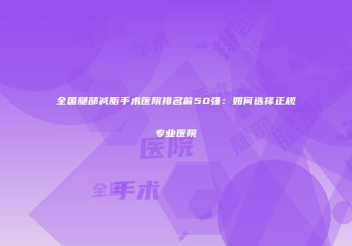 全国腿部减脂手术医院排名前50强：如何选择正规专业医院