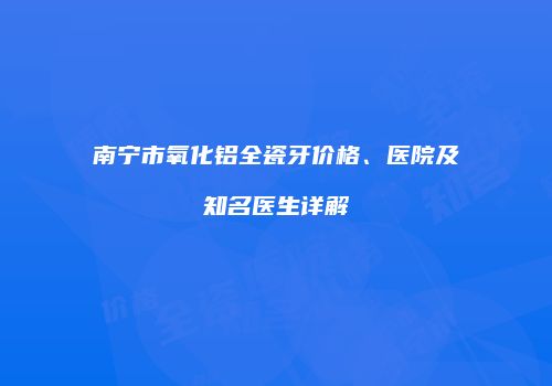南宁市氧化铝全瓷牙价格、医院及知名医生详解