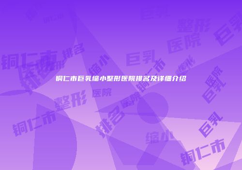 铜仁市巨乳缩小整形医院排名及详细介绍