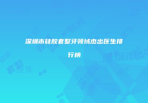 深圳市硅胶套整牙领域杰出医生排行榜