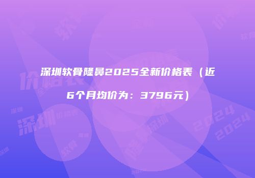 深圳软骨隆鼻2025全新价格表（近6个月均价为：3796元）