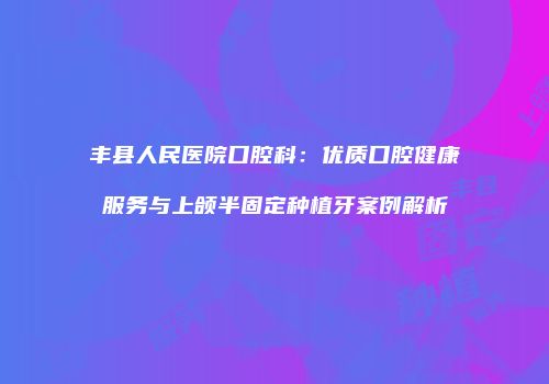 丰县人民医院口腔科：优质口腔健康服务与上颌半固定种植牙案例解析