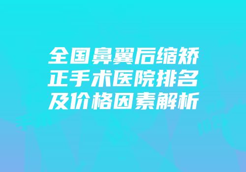 全国鼻翼后缩矫正手术医院排名及价格因素解析