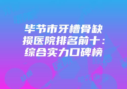 毕节市牙槽骨缺损医院排名前十：综合实力口碑榜