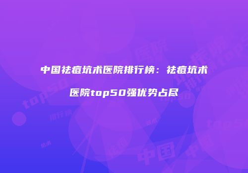 中国祛痘坑术医院排行榜：祛痘坑术医院top50强优势占尽