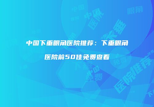 中国下垂眼角医院推荐：下垂眼角医院前50佳免费查看