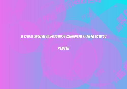 2025酒泉市蓝光美白牙齿医院排行榜及技术实力解析