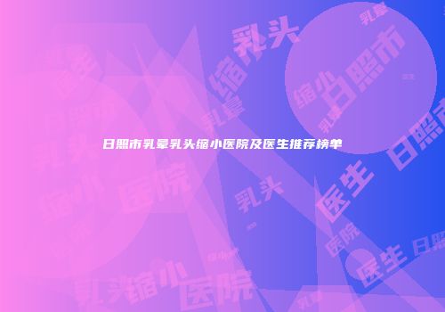日照市乳晕乳头缩小医院及医生推荐榜单