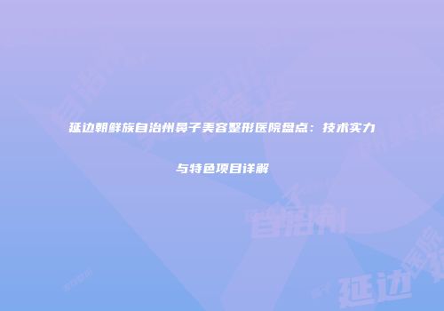 延边朝鲜族自治州鼻子美容整形医院盘点：技术实力与特色项目详解