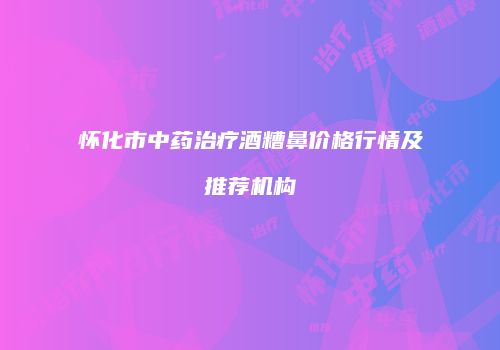 怀化市中药治疗酒糟鼻价格行情及推荐机构
