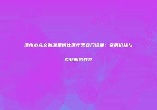 漳州市龙文碧湖星博仕医疗美容门诊部：亲民价格与专业服务并存