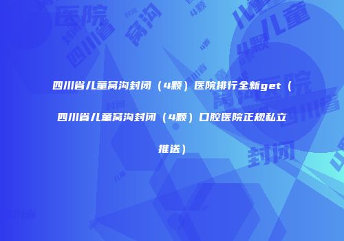 四川省儿童窝沟封闭（4颗）医院排行全新get（四川省儿童窝沟封闭（4颗）口腔医院正规私立推送）