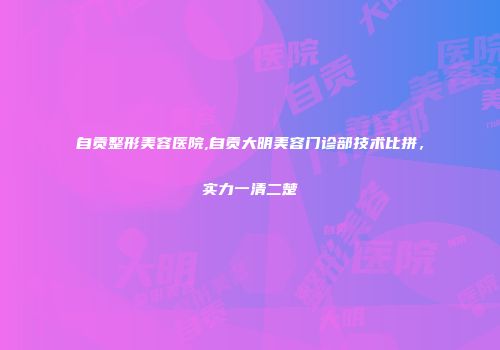 自贡整形美容医院,自贡大明美容门诊部技术比拼，实力一清二楚