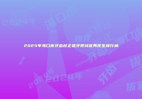 2025年海口市牙齿校正拔牙领域优秀医生排行榜