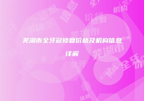 芜湖市全牙冠修复价格及机构信息详解
