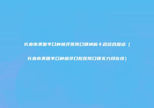 长春市美国半口种植牙医院口碑榜前十名综合盘点（长春市美国半口种植牙口腔医院口碑实力均在线）