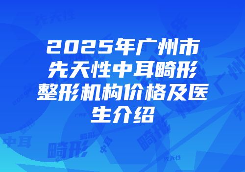 2025年广州市先天性中耳畸形整形机构价格及医生介绍