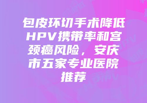 包皮环切手术降低HPV携带率和宫颈癌风险，安庆市五家专业医院推荐