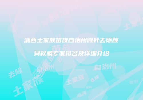 湘西土家族苗族自治州微针去除腋臭权威专家排名及详细介绍
