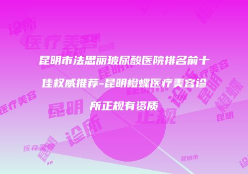 昆明市法思丽玻尿酸医院排名前十佳权威推荐-昆明橙蝶医疗美容诊所正规有资质