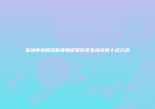 宣城市射频溶脂瘦腹部整形医生排名前十名介绍