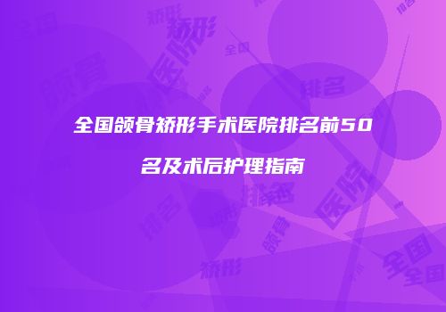 全国颌骨矫形手术医院排名前50名及术后护理指南