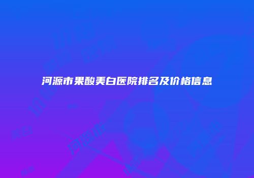 河源市果酸美白医院排名及价格信息