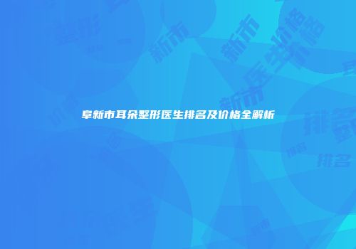阜新市耳朵整形医生排名及价格全解析