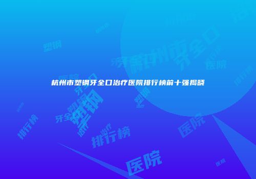 杭州市塑钢牙全口治疗医院排行榜前十强揭晓