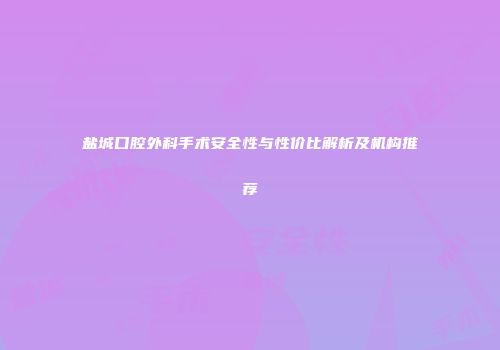 盐城口腔外科手术安全性与性价比解析及机构推荐