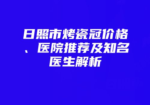 日照市烤瓷冠价格、医院推荐及知名医生解析